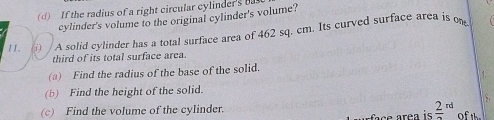 If the radius of a right circular cylinder's 
cylinder's volume to the original cylinder's volume? 
11. i) A solid cylinder has a total surface area of 462 sq. cm. Its curved surface area is on 
third of its total surface area. 
(a) Find the radius of the base of the solid. 
(b) Find the height of the solid. 
、 
frac 2 
(c) Find the volume of the cylinder. rd of th.