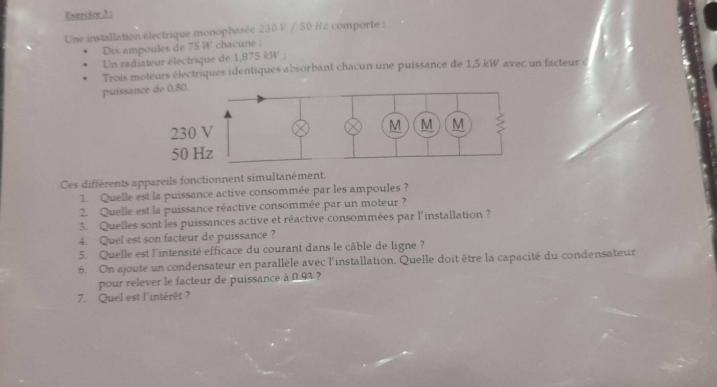 Une installation électrique monophasée 230 V / 50 Hz comporte : 
Dix ampoules de 75 W ' chacune ; 
Un radiateur électrique de 1,875 kW; 
Trois moteurs électriques identiques absorbant chacun une puissance de 1,5 kW avec un facteur d 
puissan 
Ces différents appareils fonctionnent simultanément. 
1. Quelle est la puissance active consommée par les ampoules ? 
2. Quelle est la puissance réactive consommée par un moteur ? 
3. Quelles sont les puissances active et réactive consommées par l'installation ? 
4. Quel est son facteur de puissance ? 
5. Quelle est l'intensité efficace du courant dans le câble de ligne ? 
6. On ajoute un condensateur en parallèle avec l'installation. Quelle doit être la capacité du condensateur 
pour relever le facteur de puissance à 0.93 ? 
7. Quel est l'intérêt ?