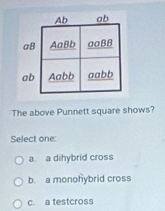 Ab ab
aB AaBb aaBB
ab Aabb aabb
The above Punnett square shows?
Select one:
a a dihybrid cross
b. a monohybrid cross
c. a testcross