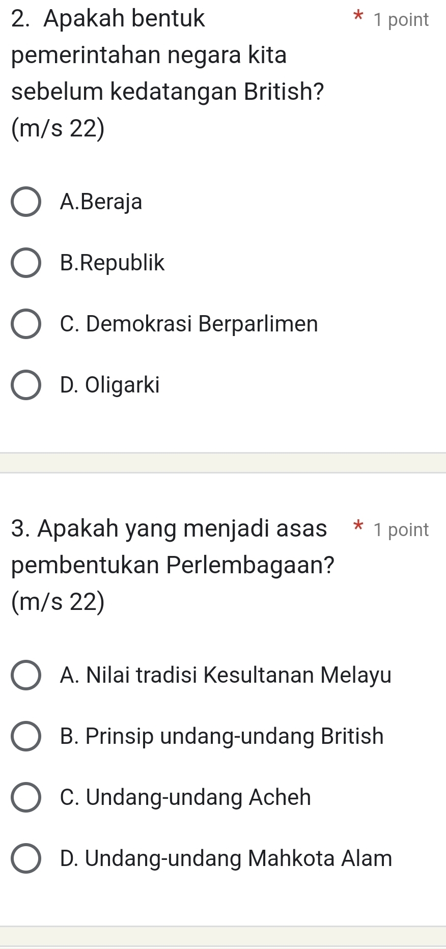 Apakah bentuk 1 point
pemerintahan negara kita
sebelum kedatangan British?
(m/s 22)
A.Beraja
B.Republik
C. Demokrasi Berparlimen
D. Oligarki
3. Apakah yang menjadi asas * 1 point
pembentukan Perlembagaan?
(m/s 22)
A. Nilai tradisi Kesultanan Melayu
B. Prinsip undang-undang British
C. Undang-undang Acheh
D. Undang-undang Mahkota Alam