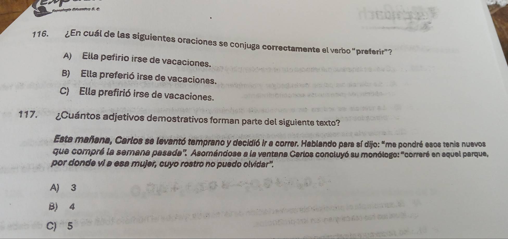 Tapopiagía Egsn
116. ¿En cuál de las siguientes oraciones se conjuga correctamente el verbo “preferir”?
A) Ella pefirio irse de vacaciones.
B) Ella preferió irse de vacaciones.
C) Ella prefirió irse de vacaciones.
117. ¿Cuántos adjetivos demostrativos forman parte del siguiente texto?
Esta mañana, Carlos se levantó temprano y decidió ir a correr. Hablando para sí dijo: "me pondré esos tenis nuevos
que compré la semana pasada". Asomándose a la ventana Carios concluyó su monólogo: "correré en squel parque,
por donde vi a esa mujer, cuyo rostro no puedo olvidar".
A) 3
B) 4
C) 5