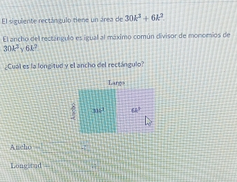 El siguiente rectángulo tiene un área de 30k^3+6k^2.
El ancho del rectángulo es igual al máximo común divisor de monomios de
30k^3 V 6k^2
¿Cual es la longitud y el ancho del rectángulo?
Ancho □ =□
Longitud +□