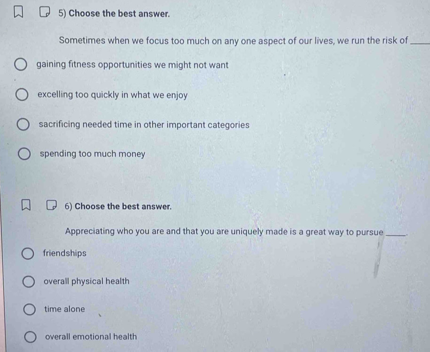 Choose the best answer.
Sometimes when we focus too much on any one aspect of our lives, we run the risk of_
gaining fitness opportunities we might not want
excelling too quickly in what we enjoy
sacrificing needed time in other important categories
spending too much money
6) Choose the best answer.
Appreciating who you are and that you are uniquely made is a great way to pursue_
friendships
overall physical health
time alone
overall emotional health