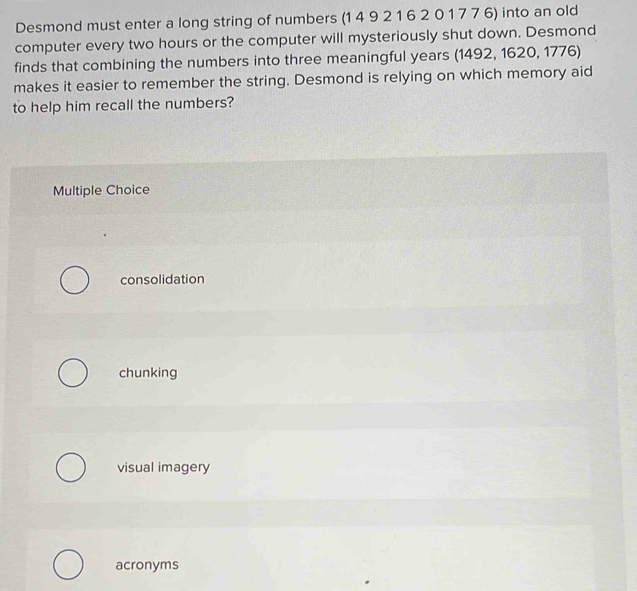 Desmond must enter a long string of numbers (1 4 9 2 1 6 2 0 1 7 7 6) into an old
computer every two hours or the computer will mysteriously shut down. Desmond
finds that combining the numbers into three meaningful years (1492, 1620, 1776)
makes it easier to remember the string. Desmond is relying on which memory aid
to help him recall the numbers?
Multiple Choice
consolidation
chunking
visual imagery
acronyms