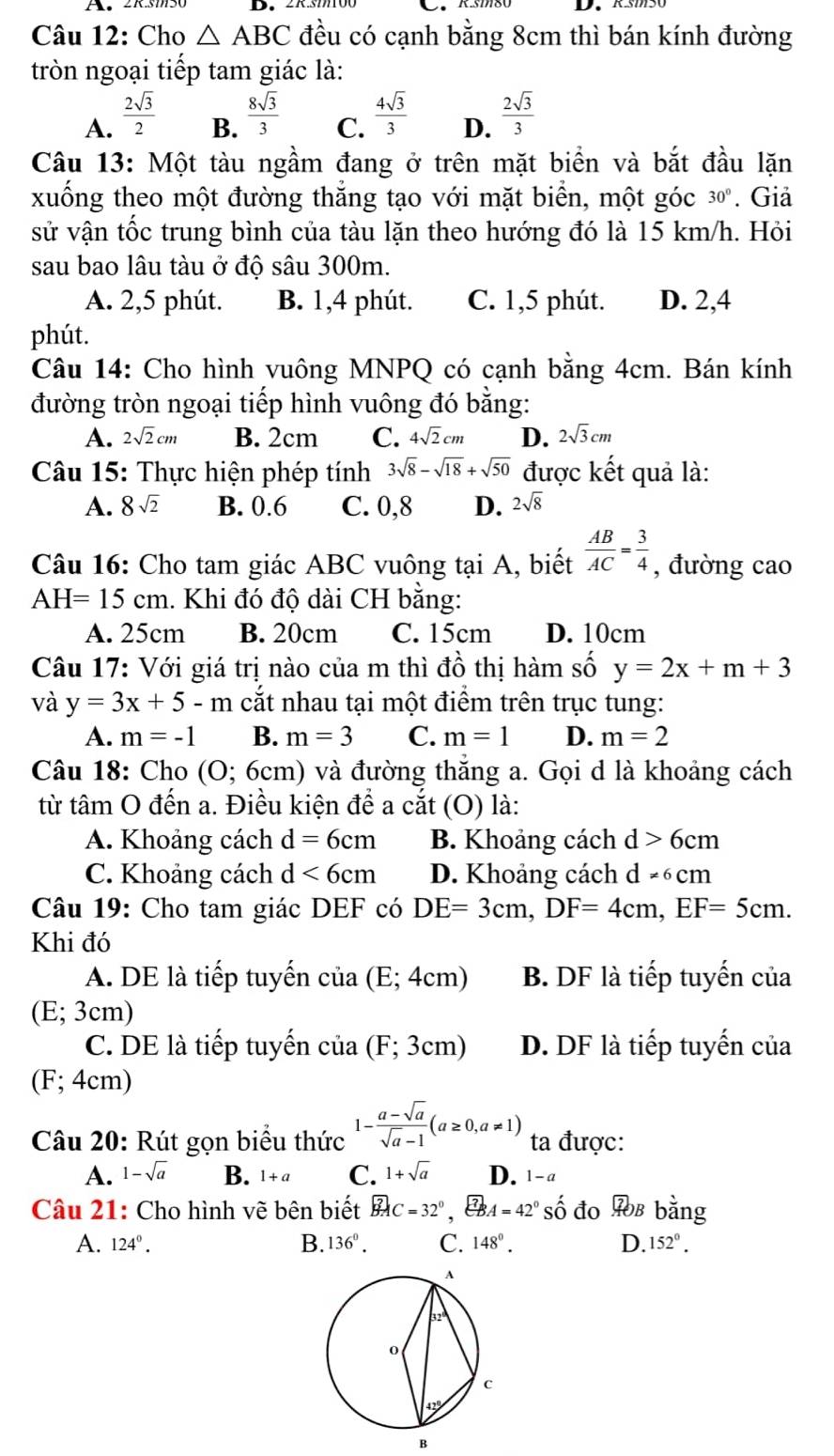 A350
Câu 12: Cho △ ABC đều có cạnh bằng 8cm thì bán kính đường
tròn ngoại tiếp tam giác là:
A.  2sqrt(3)/2 
B.  8sqrt(3)/3   4sqrt(3)/3  D.  2sqrt(3)/3 
C.
Câu 13: Một tàu ngầm đang ở trên mặt biển và bắt đầu lặn
xuống theo một đường thẳng tạo với mặt biển, một góc 30°. Giả
sử vận tốc trung bình của tàu lặn theo hướng đó là 15 km/h. Hỏi
sau bao lâu tàu ở độ sâu 300m.
A. 2,5 phút. B. 1,4 phút. C. 1,5 phút. D. 2,4
phút.
Câu 14: Cho hình vuông MNPQ có cạnh bằng 4cm. Bán kính
đường tròn ngoại tiếp hình vuông đó bằng:
A. 2sqrt(2)cm B. 2cm C. 4sqrt(2)cm D. 2sqrt(3)cm
Câu 15: Thực hiện phép tính 3sqrt(8)-sqrt(18)+sqrt(50) được kết quả là:
A. 8sqrt(2) B. 0.6 C. 0,8 D. 2sqrt(8)
Câu 16: Cho tam giác ABC vuông tại A, biết  AB/AC = 3/4  , đường cao
AH=15cm. Khi đó độ dài CH bằng:
A. 25cm B. 20cm C. 15cm D. 10cm
Câu 17: Với giá trị nào của m thì đồ thị hàm số y=2x+m+3
và y=3x+5-m cắt nhau tại một điểm trên trục tung:
A. m=-1 B. m=3 C. m=1 D. m=2
âu 18:  Cho [0 0; 6cm) và đường thắng a. Gọi d là khoảng cách
từ tâm O đến a. Điều kiện để a cắt (O) là:
A. Khoảng cách d=6cm B. Khoảng cách d>6cm
C. Khoảng cách d<6cm</tex> D. Khoảng cách d -6cm
Câu 19: Cho tam giác DEF có DE=3cm,DF=4cm,EF=5cm.
Khi đó
A. DE là tiếp tuyến cia(E;4cm) B. DF là tiếp tuyến của
(E;3 cm)
C. DE là tiếp tuyến cia(F;3cm) D. DF là tiếp tuyến của
(F; 4cm)
Câu 20: Rút gọn biểu thức 1- (a-sqrt(a))/sqrt(a)-1 (a≥ 0,a!= 1) ta được:
A. 1-sqrt(a) B. 1+a C. 1+sqrt(a) D. 1-a
Câu 21: Cho hình vẽ bên biết widehat BAC=32° , A=42°Shat O đo.40 B bằng
A. 124°. B. 136°. C. 148°. D. 152°.
B