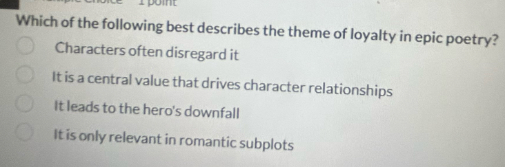 poit
Which of the following best describes the theme of loyalty in epic poetry?
Characters often disregard it
It is a central value that drives character relationships
It leads to the hero's downfall
It is only relevant in romantic subplots