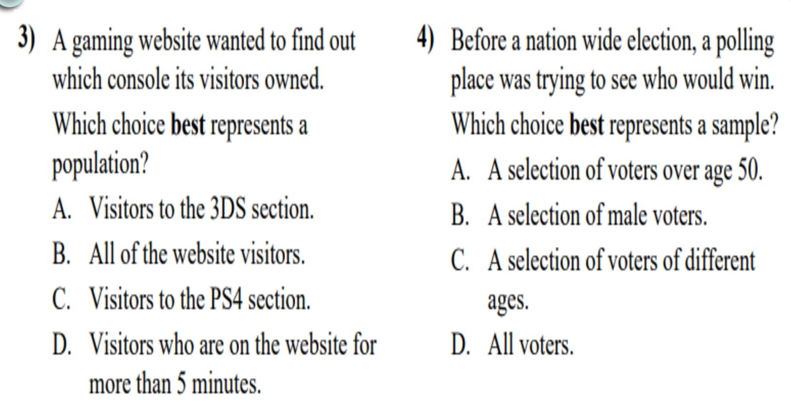 A gaming website wanted to find out 4) Before a nation wide election, a polling
which console its visitors owned. place was trying to see who would win.
Which choice best represents a Which choice best represents a sample?
population? A. A selection of voters over age 50.
A. Visitors to the 3DS section.
B. A selection of male voters.
B. All of the website visitors.
C. A selection of voters of different
C. Visitors to the PS4 section.
ages.
D. Visitors who are on the website for D. All voters.
more than 5 minutes.