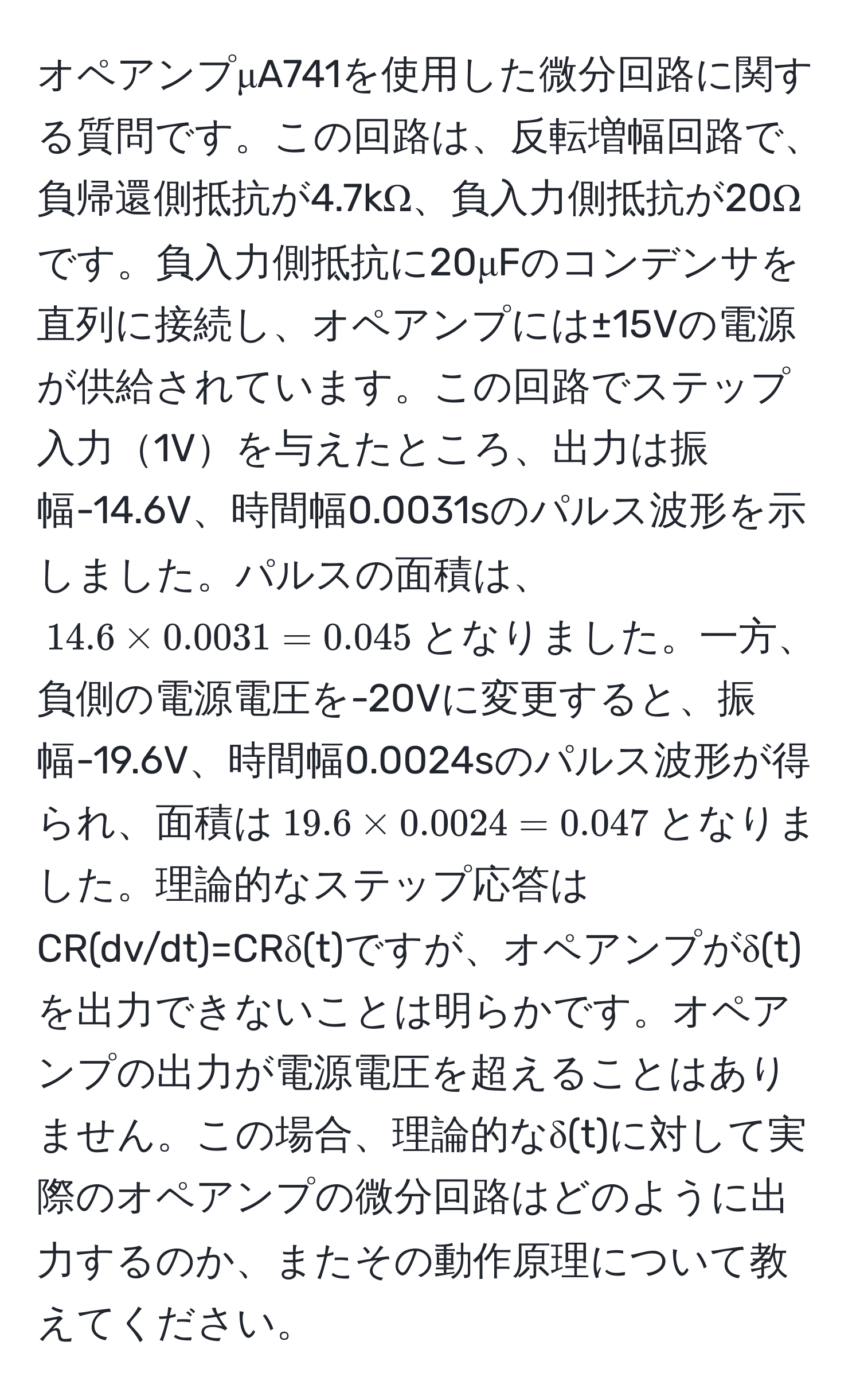 オペアンプμA741を使用した微分回路に関する質問です。この回路は、反転増幅回路で、負帰還側抵抗が4.7kΩ、負入力側抵抗が20Ωです。負入力側抵抗に20μFのコンデンサを直列に接続し、オペアンプには±15Vの電源が供給されています。この回路でステップ入力1Vを与えたところ、出力は振幅-14.6V、時間幅0.0031sのパルス波形を示しました。パルスの面積は、$14.6 * 0.0031 = 0.045$となりました。一方、負側の電源電圧を-20Vに変更すると、振幅-19.6V、時間幅0.0024sのパルス波形が得られ、面積は$19.6 * 0.0024 = 0.047$となりました。理論的なステップ応答はCR(dv/dt)=CRδ(t)ですが、オペアンプがδ(t)を出力できないことは明らかです。オペアンプの出力が電源電圧を超えることはありません。この場合、理論的なδ(t)に対して実際のオペアンプの微分回路はどのように出力するのか、またその動作原理について教えてください。