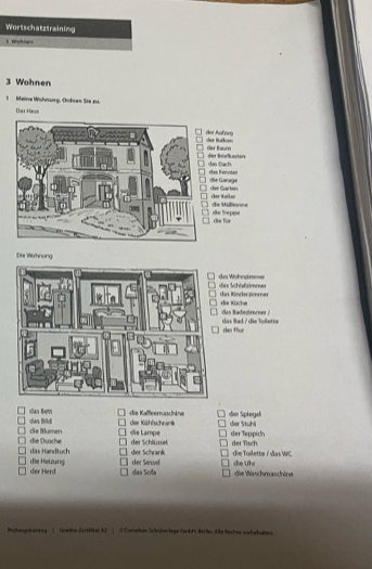 Wortschatztraining 
I Wohre- 
3 Wohnen 
1 Meine Wöhnung, Ordien Sie zu. 
Đại Hay 
cher Backor der Auf pvo 
der thum der Bdefkasters 
dan Đách clan Femotan 
de Garage 
dee Garten. der Keller 
'' de Mültonne die Treppe 
de Tür 
Die Wohnung 
es Wöhetme= es Schlaßzimmes 
as Künder nimmer ie Küche 
das Bad / die Toilette dên Thun 
las Bem das Bild die Kaffleernaschäne her Kühlschrack der Spiegd der Stuhi 
die Blumen die Lampe der Tisch 
das Handtuch die Dusche der Schlüsel der Teppich 
dier Schrank der Sewel die Toilette / das WC 
die Heizung der Herd das Soña die Wäschmaschine die Uhi 
Phifungstrining | Gowe-Zertifue AT | ① Corneken Schndverlage GenkH, Beilkn. Wike Beches wichehulsen.