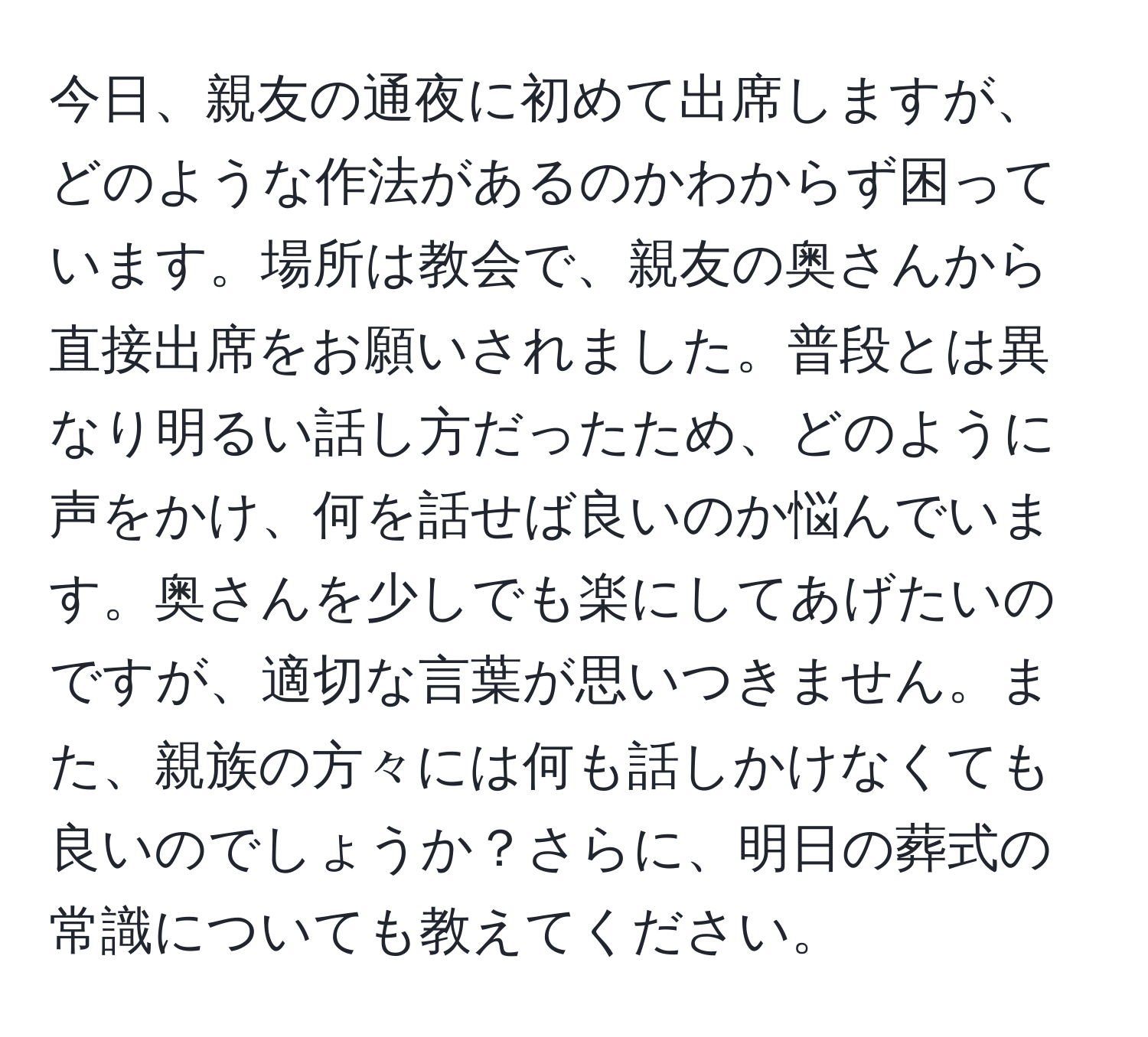 今日、親友の通夜に初めて出席しますが、どのような作法があるのかわからず困っています。場所は教会で、親友の奥さんから直接出席をお願いされました。普段とは異なり明るい話し方だったため、どのように声をかけ、何を話せば良いのか悩んでいます。奥さんを少しでも楽にしてあげたいのですが、適切な言葉が思いつきません。また、親族の方々には何も話しかけなくても良いのでしょうか？さらに、明日の葬式の常識についても教えてください。