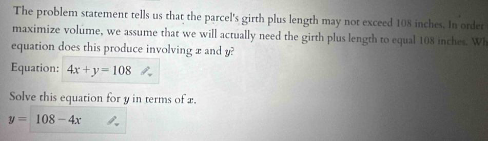 The problem statement tells us that the parcel's girth plus length may not exceed 108 inches. In order
maximize volume, we assume that we will actually need the girth plus length to equal 108 inches. Wh
equation does this produce involving x and y?
Equation: 4x+y=108
Solve this equation for y in terms of x.
y=108-4x