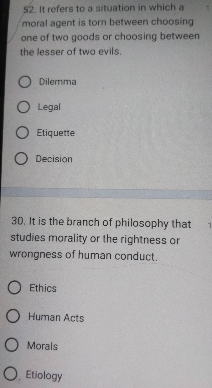 It refers to a situation in which a 1
moral agent is torn between choosing
one of two goods or choosing between
the lesser of two evils.
Dilemma
Legal
Etiquette
Decision
30. It is the branch of philosophy that ₹1
studies morality or the rightness or
wrongness of human conduct.
Ethics
Human Acts
Morals
Etiology