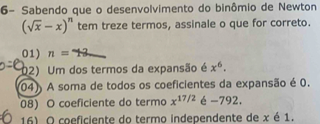 6- Sabendo que o desenvolvimento do binômio de Newton
(sqrt(x)-x)^n tem treze termos, assinale o que for correto.
01) n=
02) Um dos termos da expansão é x^6.
04) A soma de todos os coeficientes da expansão é 0.
08) O coeficiente do termo x^(17/2) é -792.
16) O coeficiente do termo independente de x é 1.