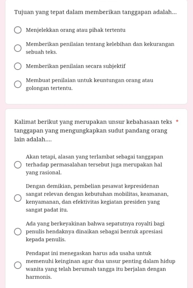 Tujuan yang tepat dalam memberikan tanggapan adalah...
Menjelekkan orang atau pihak tertentu
Memberikan penilaian tentang kelebihan dan kekurangan
sebuah teks.
Memberikan penilaian secara subjektif
Membuat penilaian untuk keuntungan orang atau
golongan tertentu.
Kalimat berikut yang merupakan unsur kebahasaan teks *
tanggapan yang mengungkapkan sudut pandang orang
lain adalah....
Akan tetapi, alasan yang terlambat sebagai tanggapan
terhadap permasalahan tersebut juga merupakan hal
yang rasional.
Dengan demikian, pembelian pesawat kepresidenan
sangat relevan dengan kebutuhan mobilitas, keamanan,
kenyamanan, dan efektivitas kegiatan presiden yang
sangat padat itu.
Ada yang berkeyakinan bahwa sepatutnya royalti bagi
penulis hendaknya dinaikan sebagai bentuk apresiasi
kepada penulis.
Pendapat ini menegaskan harus ada usaha untuk
memenuhi keinginan agar dua unsur penting dalam hidup
wanita yang telah berumah tangga itu berjalan dengan
harmonis.