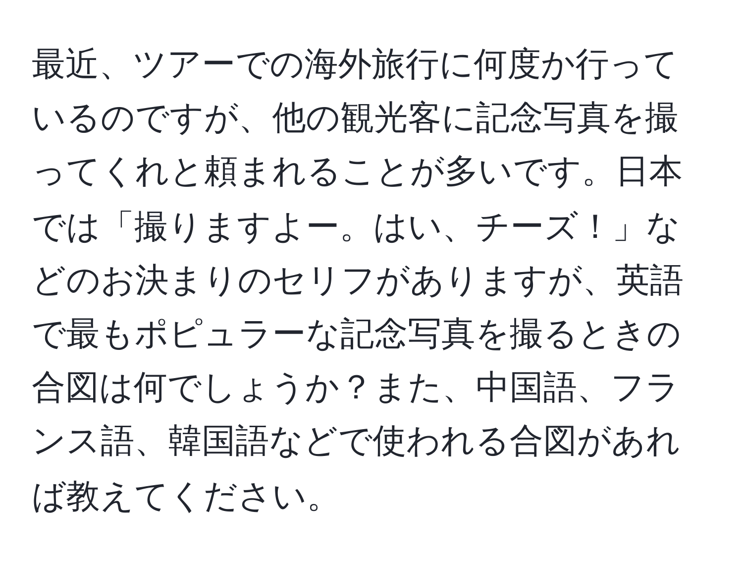 最近、ツアーでの海外旅行に何度か行っているのですが、他の観光客に記念写真を撮ってくれと頼まれることが多いです。日本では「撮りますよー。はい、チーズ！」などのお決まりのセリフがありますが、英語で最もポピュラーな記念写真を撮るときの合図は何でしょうか？また、中国語、フランス語、韓国語などで使われる合図があれば教えてください。