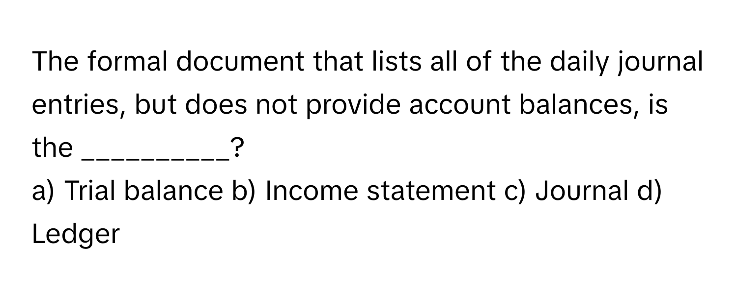 The formal document that lists all of the daily journal entries, but does not provide account balances, is the __________?

a) Trial balance b) Income statement c) Journal d) Ledger