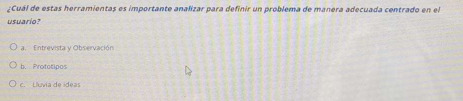 ¿Cuál de estas herramientaș es importante analizar para definir un problema de manera adecuada centrado en el
usuario?
a. Entrevista y Observación
b. Prototipos
c. Lluvia de ideas