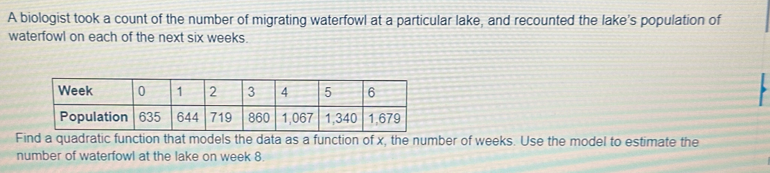 A biologist took a count of the number of migrating waterfowl at a particular lake, and recounted the lake's population of 
waterfowl on each of the next six weeks. 
Find a quadratic function that models the data as a function of x, the number of weeks. Use the model to estimate the 
number of waterfowl at the lake on week 8.