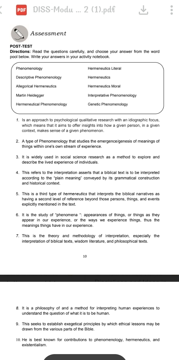 PDISS-Modu ... 2 (1).pdf
Assessment
POST-TEST
Directions: Read the questions carefully, and choose your answer from the word
pool below. Write your answers in your activity notebook.
Phenomenology Hermeneutics Literal
Descriptive Phenomenology Hermeneutics
Allegorical Hermeneutics Hermeneutics Moral
Martin Heidegger Interpretative Phenomenology
Hermeneutical Phenomenology Genetic Phenomenology
1. Is an approach to psychological qualitative research with an idiographic focus,
which means that it aims to offer insights into how a given person, in a given
context, makes sense of a given phenomenon.
2. A type of Phenomenology that studies the emergence/genesis of meanings of
things within one's own stream of experience.
3. It is widely used in social science research as a method to explore and
describe the lived experience of individuals.
4. This refers to the interpretation asserts that a biblical text is to be interpreted
according to the “plain meaning" conveyed by its grammatical construction
and historical context.
5. This is a third type of hermeneutics that interprets the biblical narratives as
having a second level of reference beyond those persons, things, and events
explicitly mentioned in the text.
6. It is the study of “phenomena “: appearances of things, or things as they
appear in our experience, or the ways we experience things, thus the
meanings things have in our experience.
7. This is the theory and methodology of interpretation, especially the
interpretation of biblical texts, wisdom literature, and philosophical texts.
10
8. It is a philosophy of and a method for interpreting human experiences to
understand the question of what it is to be human.
9. This seeks to establish exegetical principles by which ethical lessons may be
drawn from the various parts of the Bible.
10. He is best known for contributions to phenomenology, hermeneutics, and
existentialism.