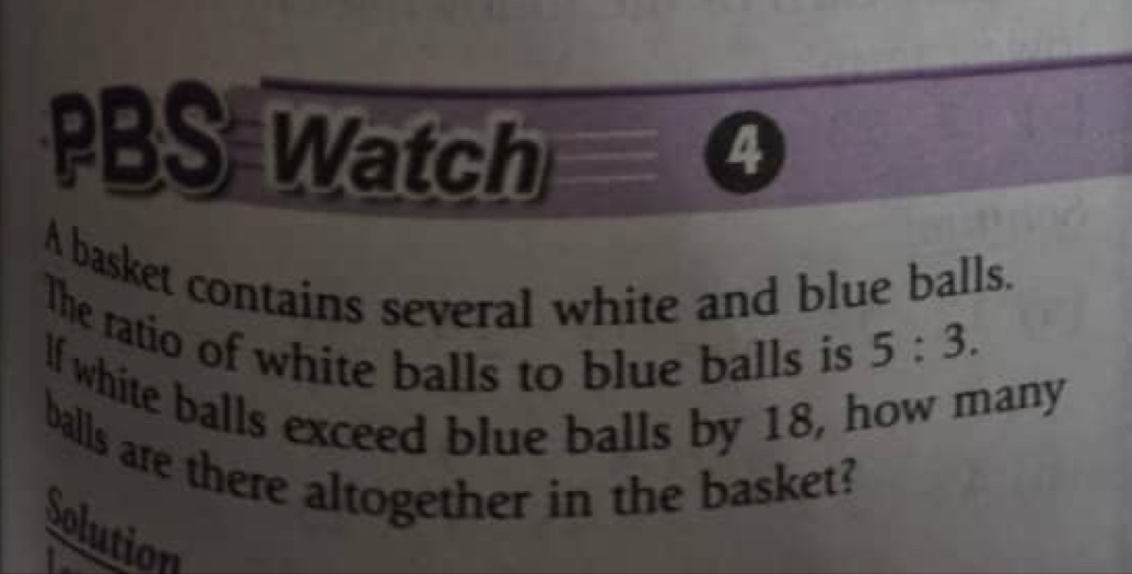 PBS Watch a 
A basket contains several white and blue balls. 
The ratio of white balls to blue balls is 5:3. 
lf white balls exceed blue balls by 18, how many 
balls are there altogether in the basket? 
Solution