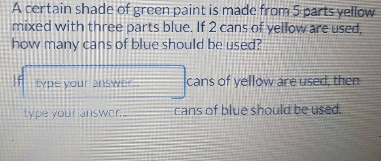 A certain shade of green paint is made from 5 parts yellow 
mixed with three parts blue. If 2 cans of yellow are used, 
how many cans of blue should be used? 
If type your answer... cans of yellow are used, then 
type your answer... cans of blue should be used.