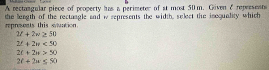 stiple Cholce L paint
A rectangular piece of property has a perimeter of at most 50m. Given l represents
the length of the rectangle and w represents the width, select the inequality which
represents this situation.
2ell +2w≥ 50
2ell +2w<50</tex>
2t+2w>50
2ell +2w≤ 50