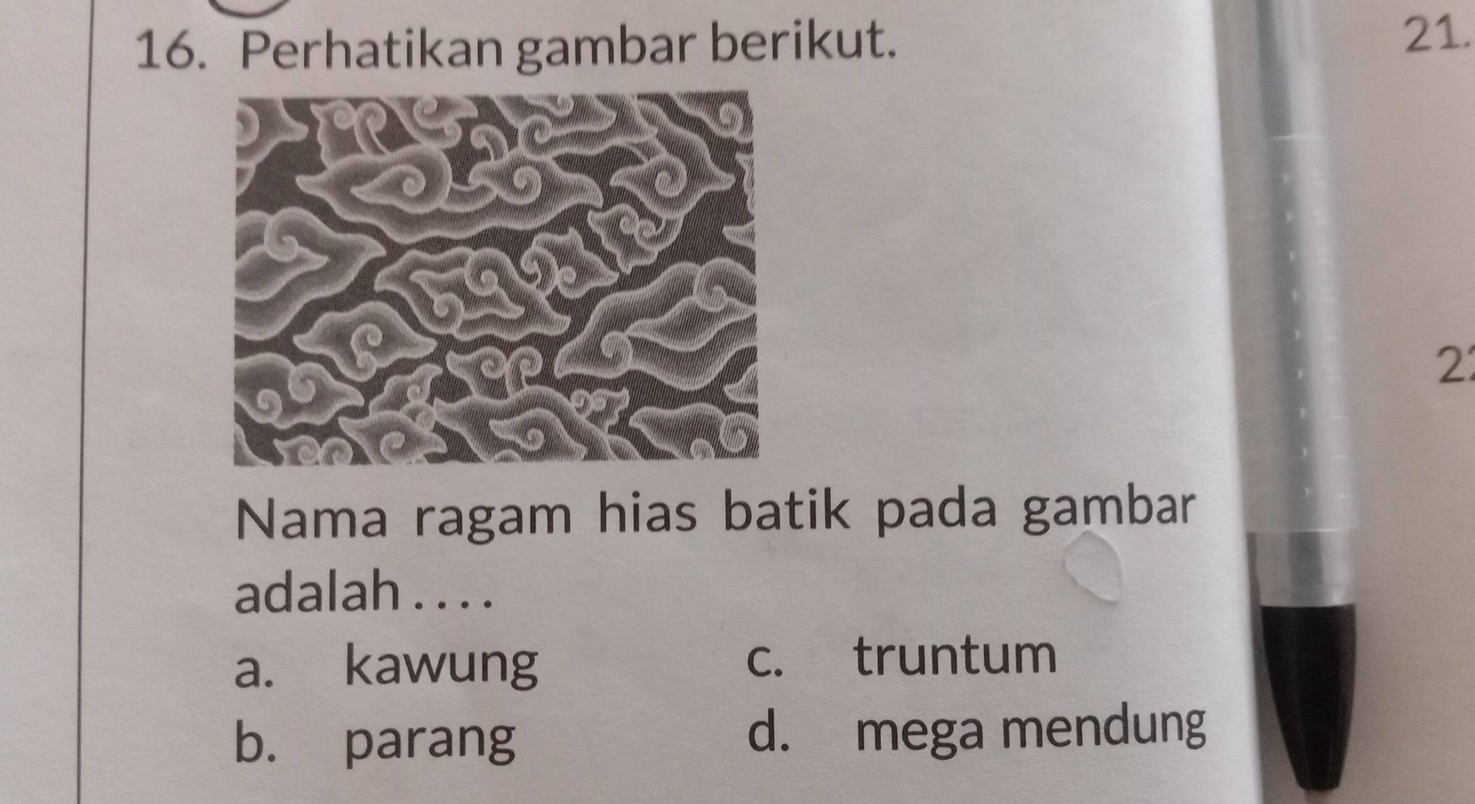 Perhatikan gambar berikut.
21.
2
Nama ragam hias batik pada gambar
adalah . . . .
a. kawung c. truntum
b. parang d. mega mendung