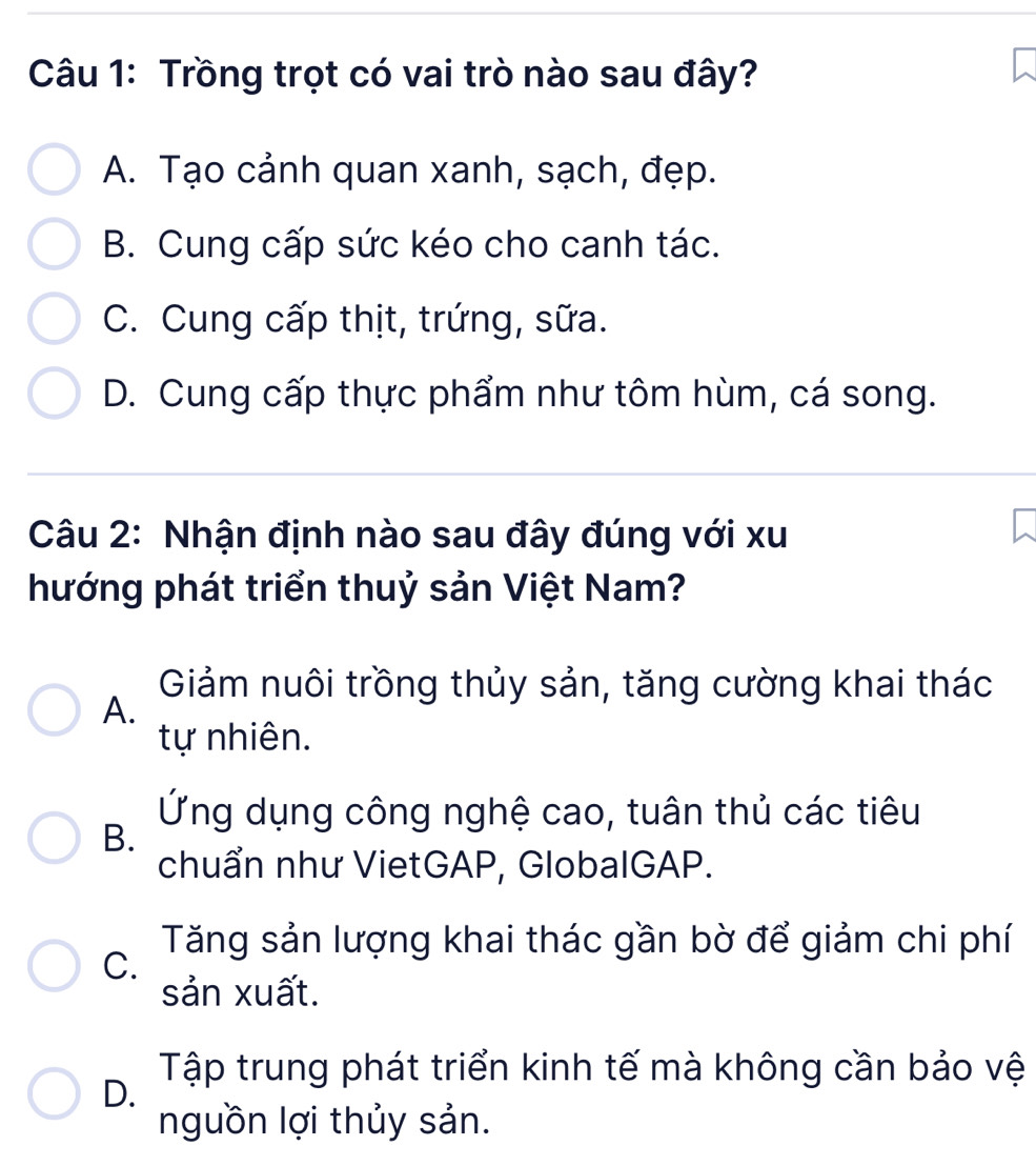 Trồng trọt có vai trò nào sau đây?
A. Tạo cảnh quan xanh, sạch, đẹp.
B. Cung cấp sức kéo cho canh tác.
C. Cung cấp thịt, trứng, sữa.
D. Cung cấp thực phẩm như tôm hùm, cá song.
Câu 2: Nhận định nào sau đây đúng với xu
hướng phát triển thuỷ sản Việt Nam?
Giảm nuôi trồng thủy sản, tăng cường khai thác
A.
tự nhiên.
Ứng dụng công nghệ cao, tuân thủ các tiêu
B.
chuẩn như VietGAP, GlobalGAP.
Tăng sản lượng khai thác gần bờ để giảm chi phí
C.
sản xuất.
Tập trung phát triển kinh tế mà không cần bảo vệ
D.
nguồn lợi thủy sản.