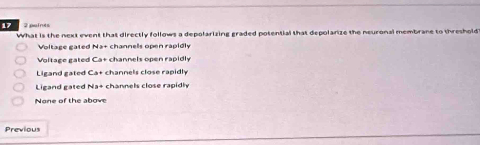 17 2 points
What is the next event that directly follows a depolarizing graded potential that depolarize the neuronal membrane to threshold
Voltage gated Na+ channels open rapidly
Voltage gated Ca+ channels open rapidly
Ligand gated Ca+ channels close rapidly
Ligand gated Na+ channels close rapidly
None of the above
Previous