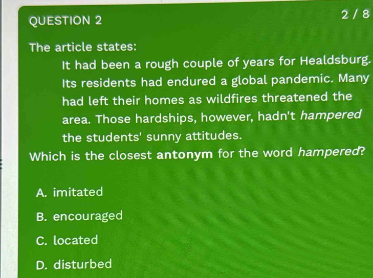 2 / 8
The article states:
It had been a rough couple of years for Healdsburg.
Its residents had endured a global pandemic. Many
had left their homes as wildfires threatened the
area. Those hardships, however, hadn't hampered
the students' sunny attitudes.
Which is the closest antonym for the word hampered?
A. imitated
B. encouraged
C. located
D. disturbed