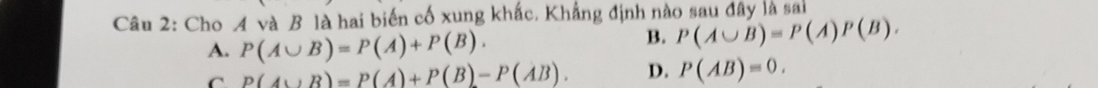 Cho A và B là hai biến cố xung khắc, Khẳng định nào sau đây là sai
A. P(A∪ B)=P(A)+P(B).
B. P(A∪ B)=P(A)P(B).
C P(A∪ B)=P(A)+P(B)-P(AB).
D. P(AB)=0.