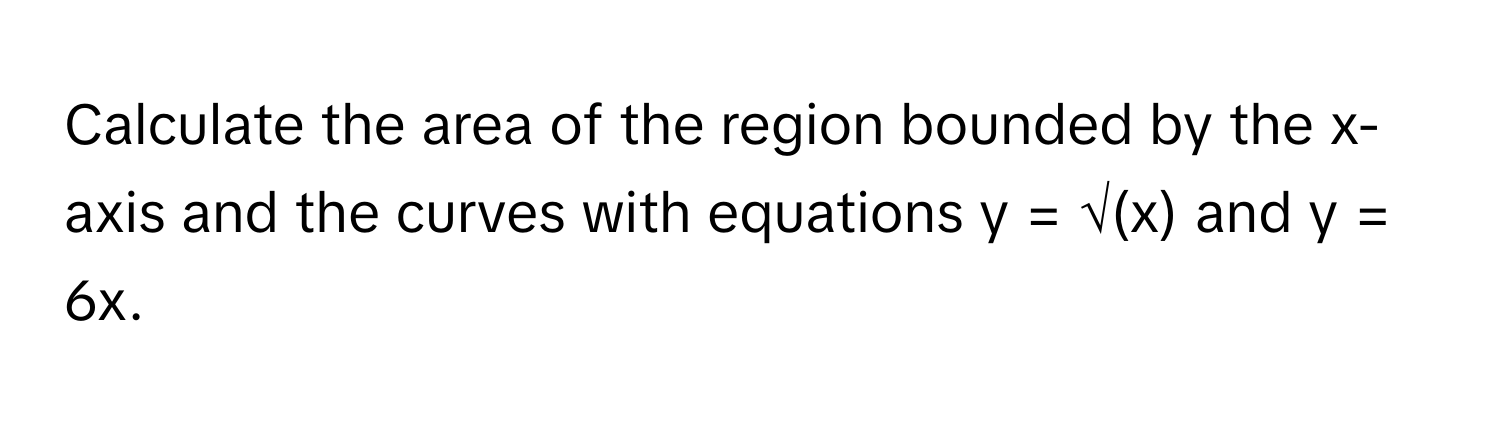 Calculate the area of the region bounded by the x-axis and the curves with equations y = √(x) and y = 6x.