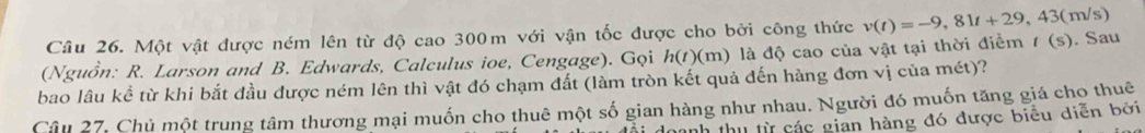 Một vật được ném lên từ độ cao 300m với vận tốc được cho bởi công thức v(t)=-9,81t+29,43 (m/s)
(Nguồn: R. Larson and B. Edwards, Calculus ioe, Cengage). Gọi h(t)(m) là độ cao của vật tại thời điểm t(s). Sau 
bao lâu kể từ khi bắt đầu được ném lên thì vật đó chạm đất (làm tròn kết quả đến hàng đơn vị của mét)? 
Câu 27. Chủ một trung tâm thương mại muốn cho thuê một số gian hàng như nhau. Người đó muốn tăng giá cho thuê 
anh thu từ các gian hàng đó được biểu diễn bởi