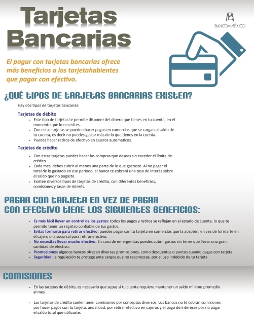 Tarjetas
Bancarias
El pagar con tarjetas bancarias ofrece
más beneficios a los tarjetahabientes
que pagar con efectivo.
¿QUÉ LIPOS DE LARJELAS BANCARIAS EXIStEN?
Hay dos tipos de tarjetas bancarias:
Tarjetas de débito
Este tipo de tarjetas te permite disponer del dinero que tienes en tu cuenta, en el
momento que lo necesites.
Con estas tarjetas se pueden hacer pagos en comercios que se cargan al saldo de
tu cuenta, es decir no puedes gastar más de lo que tienes en la cuenta.
Puedes hacer retiros de efectivo en caíeros automáticos
Tarjetas de crédito
Con estas tarjetas puedes hacer las compras que desees sin exceder el límite de
crédito.
Cada mes, debes cubrir al menos una parte de lo que gastaste. Al no pagar el
total de lo gastado en ese periodo, el banco te cobrará una tasa de interés sobre
el saldo que no pagaste.
comisiones y tasas de interés. Existen diversos tipos de tarjetas de crédito, con diferentes beneficios,
PAGAR CON LARJELA EN VEZ DE PAGAR
CON EFECtIVO IENE LOS SIGUIENES BENEFICIOS:
Es más fácil llevar un control de los gastos: todos los pagos y retiros se reflejan en el estado de cuenta, lo que te
permite tener un registro confiable de tus gastos.
Evitas formarte para retirar efectivo: puedes pagar con tu tarjeta en comercios que la acepten, en vez de formarte en
el cajero o la sucursal para retirar efectivo.
cantidad de efectivo. No necesitas llevar mucho efectivo: En caso de emergencias puedes cubrir gastos sin tener que llevar una gran
Promociones: algunos bancos ofrecen diversas promociones, como descuentos o puntos cuando pagas con tarjeta
Seguridad: la regulación te protege ante cargos que no reconozcas, por el uso indebido de tu tarjeta.
COMISIONES
* En las tarjetas de débito, es necesario que sepas si tu cuenta requiere mantener un saldo mínimo promedio
all mes.
* Las tarjetas de crédito sueen tener comisiones por conceptos diversos. Los bancos no te cobran comisiones
por hacer pagos con tu tarjeta: anualidad, por retirar efectivo en cajeros y el pago de intereses por no pagar
el saldo total que utilizaste.