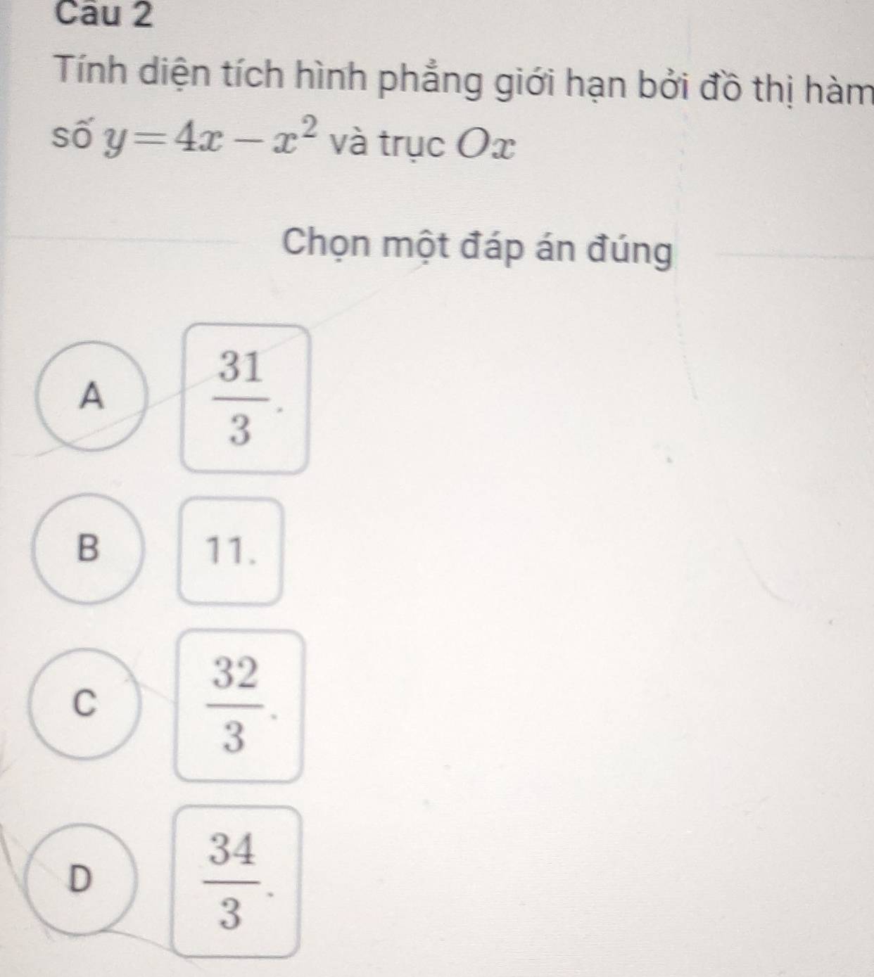 Tính diện tích hình phẳng giới hạn bởi đồ thị hàm
số y=4x-x^2 và trục Ox
Chọn một đáp án đúng
A
 31/3 .
B 11.
C
 32/3 .
D
 34/3 .