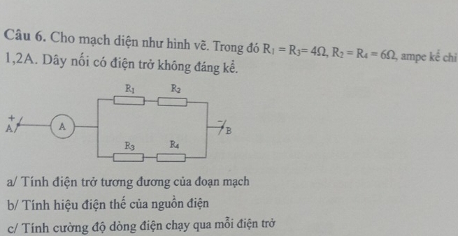 Cho mạch diện như hình về. Trong đó R_1=R_3=4Omega ,R_2=R_4=6Omega , ampe |  1/2  :ể chỉ
1,2A. Dây nối có điện trở không đáng kể.
a/ Tính điện trở tương đương của đoạn mạch
b/ Tính hiệu điện thế của nguồn điện
c/ Tính cường độ dòng điện chạy qua mỗi điện trở