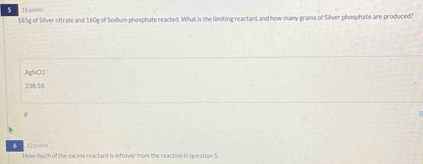 5 16 points
185g of Silver nitrate and 160g of Sodium phosphate reacted. What is the limiting reactant and how many grams of Silver phosphate are produced?
AgNO3
238.58
p
6 12 points
How much of the excess reactant is leftover from the reaction in question 5.