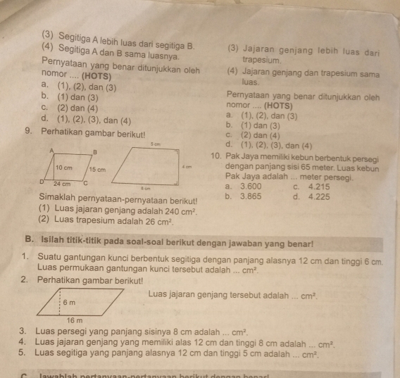 (3) Segitiga A lebih luas dari segitiga B. (3) Jajaran genjang lebih luas dari
(4) Segitiga A dan B sama luasnya. trapesium.
Pemyataan yang benar ditunjukkan oleh (4) Jajaran genjang dan trapesium sama
nomor .... (HOTS)
luas.
a. (1), (2), dan (3) Pernyataan yang benar ditunjukkan oleh
b. (1) dan (3) nomor .... (HOTS)
c. (2) dan (4) a. (1), (2), dan (3)
d. (1), (2), (3), dan (4) b. (1) dan (3)
9. Perhatikan gambar berikut! c. (2) dan (4)
d. (1), (2), (3), dan (4)
10. Pak Jaya memiliki kebun berbentuk persegi
dengan panjang sisi 65 meter. Luas kebun
Pak Jaya adalah ... meter persegi.
a. 3.600 c. 4.215
Simaklah pernyataan-pernyataan berikut! b. 3.865 d. 4.225
(1) Luas jajaran genjang adalah 240cm^2.
(2) Luas trapesium adalah 26cm^2.
B. Isilah titik-titik pada soal-soal berikut dengan jawaban yang benar!
1. Suatu gantungan kunci berbentuk segitiga dengan panjang alasnya 12 cm dan tinggi 6 cm
Luas permukaan gantungan kunci tersebut adalah ... cm^2.
2. Perhatikan gambar berikut!
Luas jajaran genjang tersebut adalah _ cm^2.
3. Luas persegi yang panjang sisinya 8 cm adalah ... cm^2.
4. Luas jajaran genjang yang memiliki alas 12 cm dan tinggi 8 cm adalah _ cm^2.
5. Luas segitiga yang panjang alasnya 12 cm dan tinggi 5 cm adalah _ cm^2.
C      lau ab lab portanvaan-portan va a n