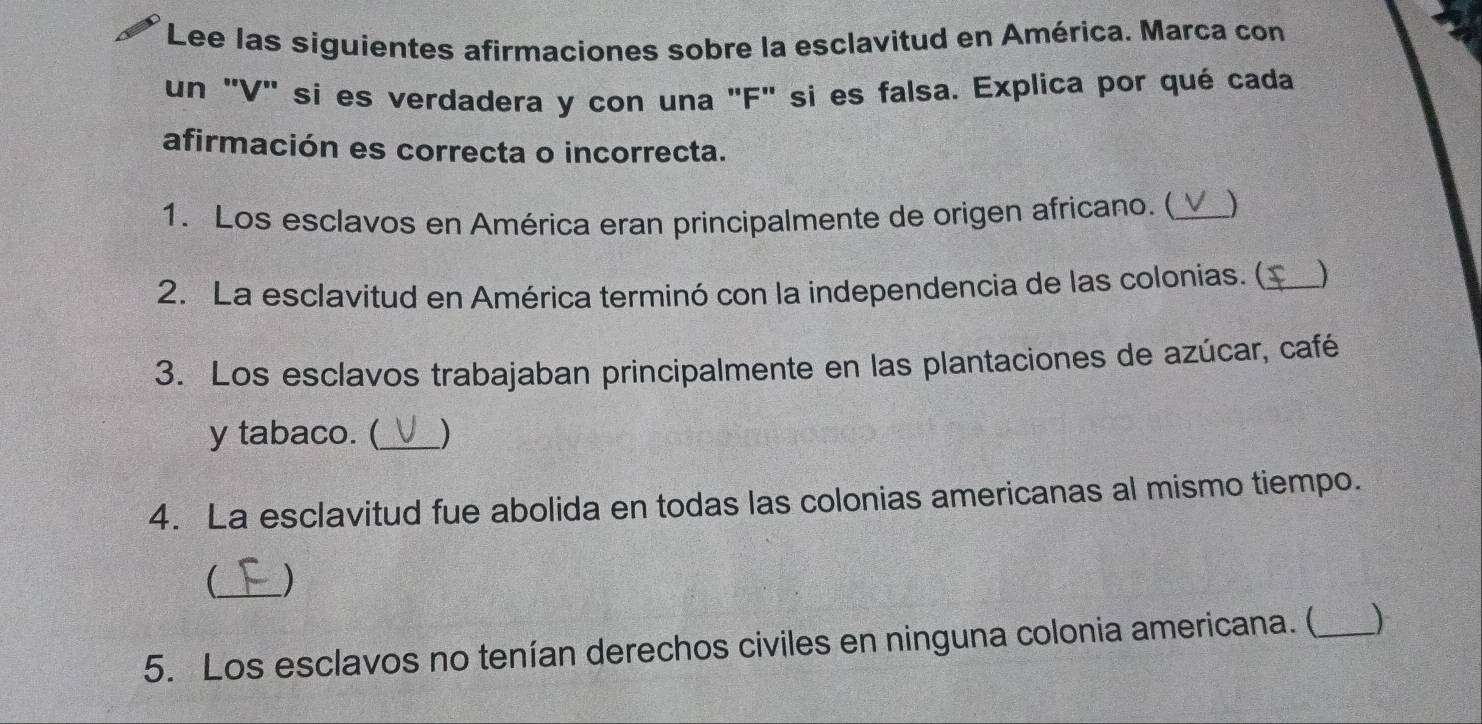 Lee las siguientes afirmaciones sobre la esclavitud en América. Marca con 
un "V' sí es verdadera y con una "F" si es falsa. Explica por qué cada 
afirmación es correcta o incorrecta. 
1. Los esclavos en América eran principalmente de origen africano. (_ ) 
2. La esclavitud en América terminó con la independencia de las colonias. (_ ) 
3. Los esclavos trabajaban principalmente en las plantaciones de azúcar, café 
y tabaco. (_ ) 
4. La esclavitud fue abolida en todas las colonias americanas al mismo tiempo. 
_ ) 
5. Los esclavos no tenían derechos civiles en ninguna colonia americana. (_ )