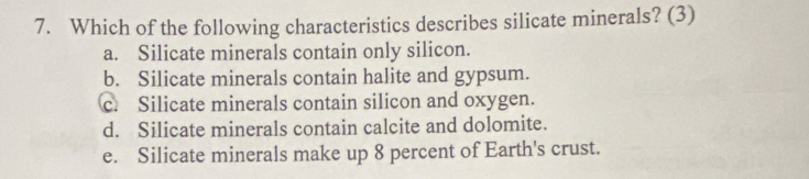 Which of the following characteristics describes silicate minerals? (3)
a. Silicate minerals contain only silicon.
b. Silicate minerals contain halite and gypsum.
c. Silicate minerals contain silicon and oxygen.
d. Silicate minerals contain calcite and dolomite.
e. Silicate minerals make up 8 percent of Earth's crust.