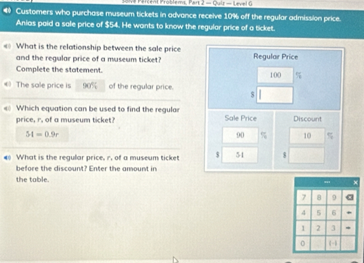 solve Percent Problems, Part 2 — Quiz — Level G 
Customers who purchase museum tickets in advance receive 10% off the regular admission price. 
Anias paid a sale price of $54. He wants to know the regular price of a ticket. 
What is the relationship between the sale price Regular Price 
and the regular price of a museum ticket? 
Complete the statement. 100 %
The sale price is 90% of the regular price. 
s 
Which equation can be used to find the regular 
price, r. of a museum ticket? Sale Price Discount
54=0.9r
90 % 10 %
What is the regular price, r. of a museum ticket $ 54 $ 
before the discount? Enter the amount in 
the table.