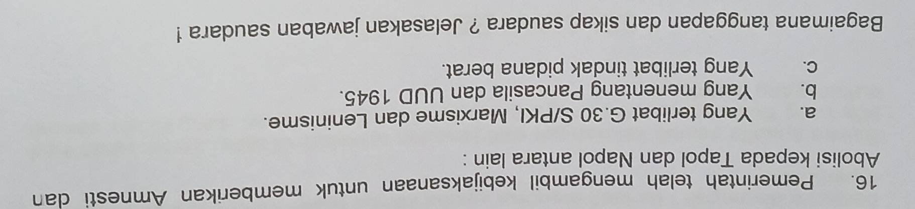 Pemerintah telah mengambil kebijaksanaan untuk memberikan Amnesti dan
Abolisi kepada Tapol dan Napol antara lain :
a. Yang terlibat G. 30 S/PKI, Marxisme dan Leninisme.
b. Yang menentang Pancasila dan UUD 1945.
C. Yang terlibat tindak pidana berat.
Bagaimana tanggapan dan sikap saudara ? Jelasakan jawaban saudara !