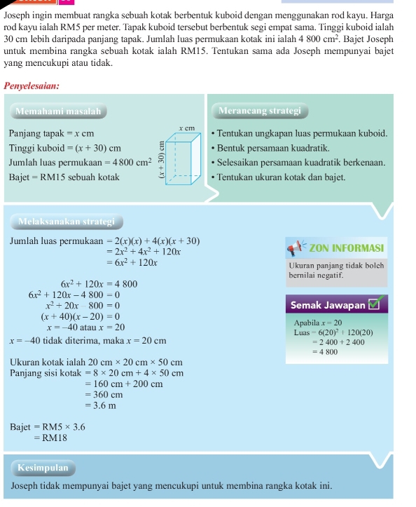 Joseph ingin membuat rangka sebuah kotak berbentuk kuboid dengan menggunakan rod kayu. Harga
rod kayu ialah RM5 per meter. Tapak kuboid tersebut berbentuk segi empat sama. Tinggi kuboid ialah
30 cm lebih daripada panjang tapak. Jumlah luas permukaan kotak ini ialah 4800cm^2. Bajet Joseph
untuk membina rangka sebuah kotak ialah RM15. Tentukan sama ada Joseph mempunyai bajet
yang mencukupi atau tidak.
Penyelesaian:
Memahami masalah Merancang strategi
Panjang tapak =xcm Tentukan ungkapan luas permukaan kuboid.
Tinggi kuboid =(x+30)cm Bentuk persamaan kuadratik.
Jumlah luas permukaan =4800cm^2 Selesaikan persamaan kuadratik berkenaan.
Bajet=RM15 sebuah kotakTentukan ukuran kotak dan bajet.
Melaksanakan strategi
Jumlah luas permukaan =2(x)(x)+4(x)(x+30) ZON INFORMASI
=2x^2+4x^2+120x
=6x^2+120x
Ukuran panjang tidak bolch
bernilai negatif.
6x^2+120x=4800
6x^2+120x-4800=0
x^2+20x-800=0 Semak Jawapan
(x+40)(x-20)=0
x=-40 atau x=20
Apabila x=20
L u s =6(20)^2+120(20)
x=-40 tidak diterima, maka x=20cm =2400+2400
=4800
Ukuran kotak ialah 20cm* 20cm* 50cm
Panjang sisi kotak =8* 20cm+4* 50cm
=160cm+200cm
=360cm
=3.6m
Bajet =RM5* 3.6
= RM18
Kesimpulan
Joseph tidak mempunyai bajet yang mencukupi untuk membina rangka kotak ini.