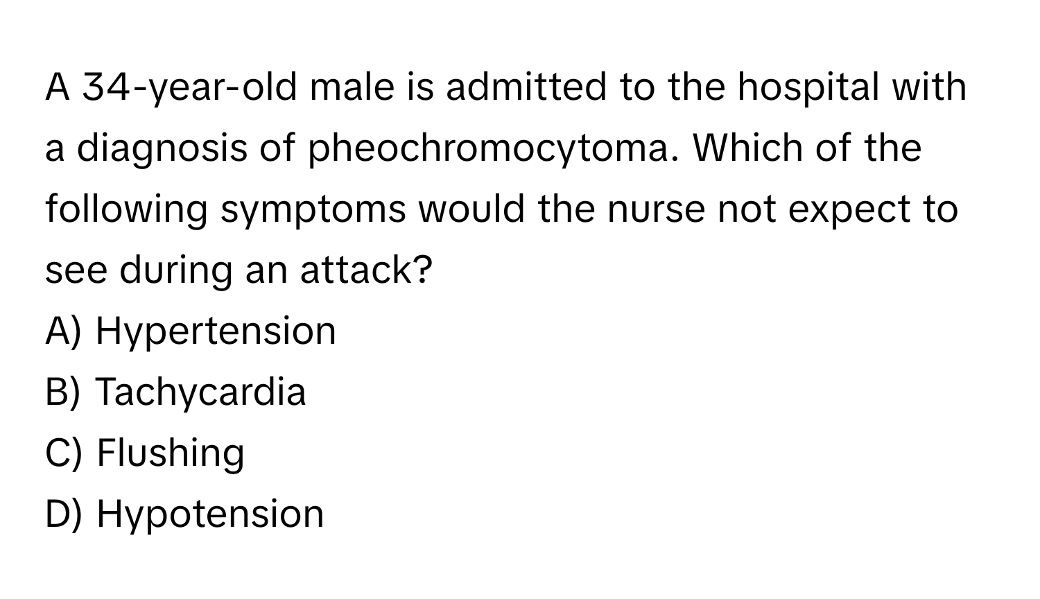 A 34-year-old male is admitted to the hospital with a diagnosis of pheochromocytoma. Which of the following symptoms would the nurse not expect to see during an attack?

A) Hypertension 
B) Tachycardia 
C) Flushing 
D) Hypotension