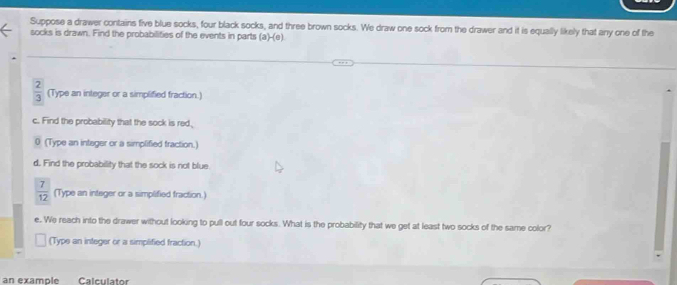 Suppose a drawer contains five blue socks, four black socks, and three brown socks. We draw one sock from the drawer and it is equally likely that any one of the 
socks is drawn. Find the probabilities of the events in parts (a)-(e)
 2/3  (Type an integer or a simplified fraction.) 
c. Find the probability that the sock is red, 
0 (Type an integer or a simplified fraction.) 
d. Find the probability that the sock is not blue.
 7/12  (Type an integer or a simplified fraction.) 
e. We reach into the drawer without looking to pull out four socks. What is the probability that we get at least two socks of the same color? 
(Type an integer or a simplified fraction.) 
an example Calculator