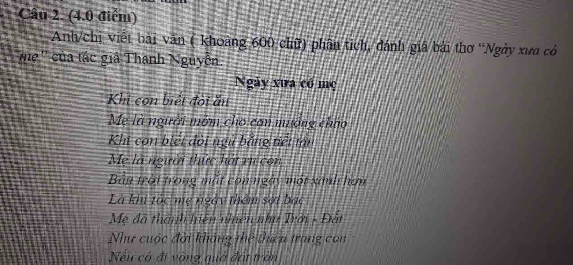 Anh/chị viết bài văn ( khoảng 600 chữ) phân tích, đánh giá bài thơ “Ngày xưa có 
''mẹ '' của tác giả Thanh Nguyễn. 
Ngày xưa có mẹ 
Khi con biết đòi ăn 
Mẹ là người mớm cho con muởng cháo 
Khi con biết đòi ngũ bằng tiết tấu 
Mẹ là người thức hát ru con 
Bầu trời trong mắt con ngày một xanh hơn 
Là khi tóc mẹ ngày thêm sợi bạc 
Mẹ đã thành hiện nhiên như Trời - Đất 
Như cuộc đời không thể thiêu trong con 
Nếu có đi vòng quả đất tròn