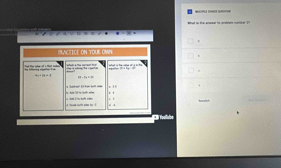 QUESTION
What is the answer to problem number 2?
PRACTICE ON YOUR OWN
b
Find the value of x that makes Which is the correct first What is the value of p in the
the following equation true. shown ? step in solving the cquation equation 19=4p-51
-4a+26=-2
33-2x=31
a. Subfract 33 from both sides a. 3 5
。
b. Add 33 to both sides b 6
o Add 2 to both sides c. 3 Rewatch
d. Divide both sides by -2 d -6
YouTube