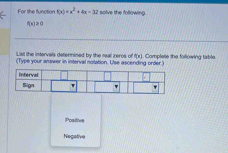 For the function f(x)=x^2+4x-32 solve the following.
f(x)≥ 0
List the intervals determined by the real zeros of f(x). Complete the following table.
(Type your answer in interval notation. Use ascending order.)
Positive
Negative