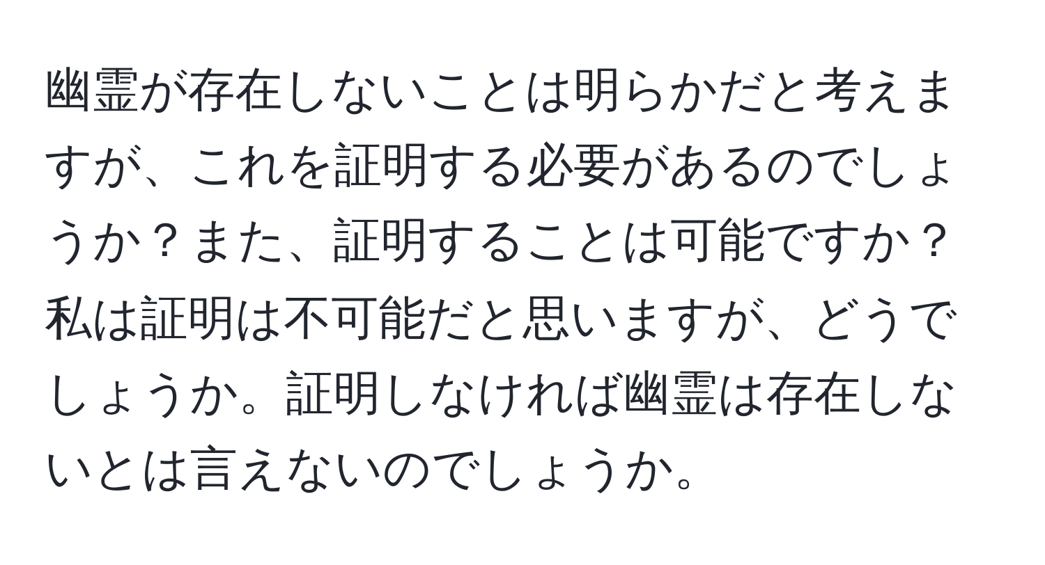 幽霊が存在しないことは明らかだと考えますが、これを証明する必要があるのでしょうか？また、証明することは可能ですか？私は証明は不可能だと思いますが、どうでしょうか。証明しなければ幽霊は存在しないとは言えないのでしょうか。