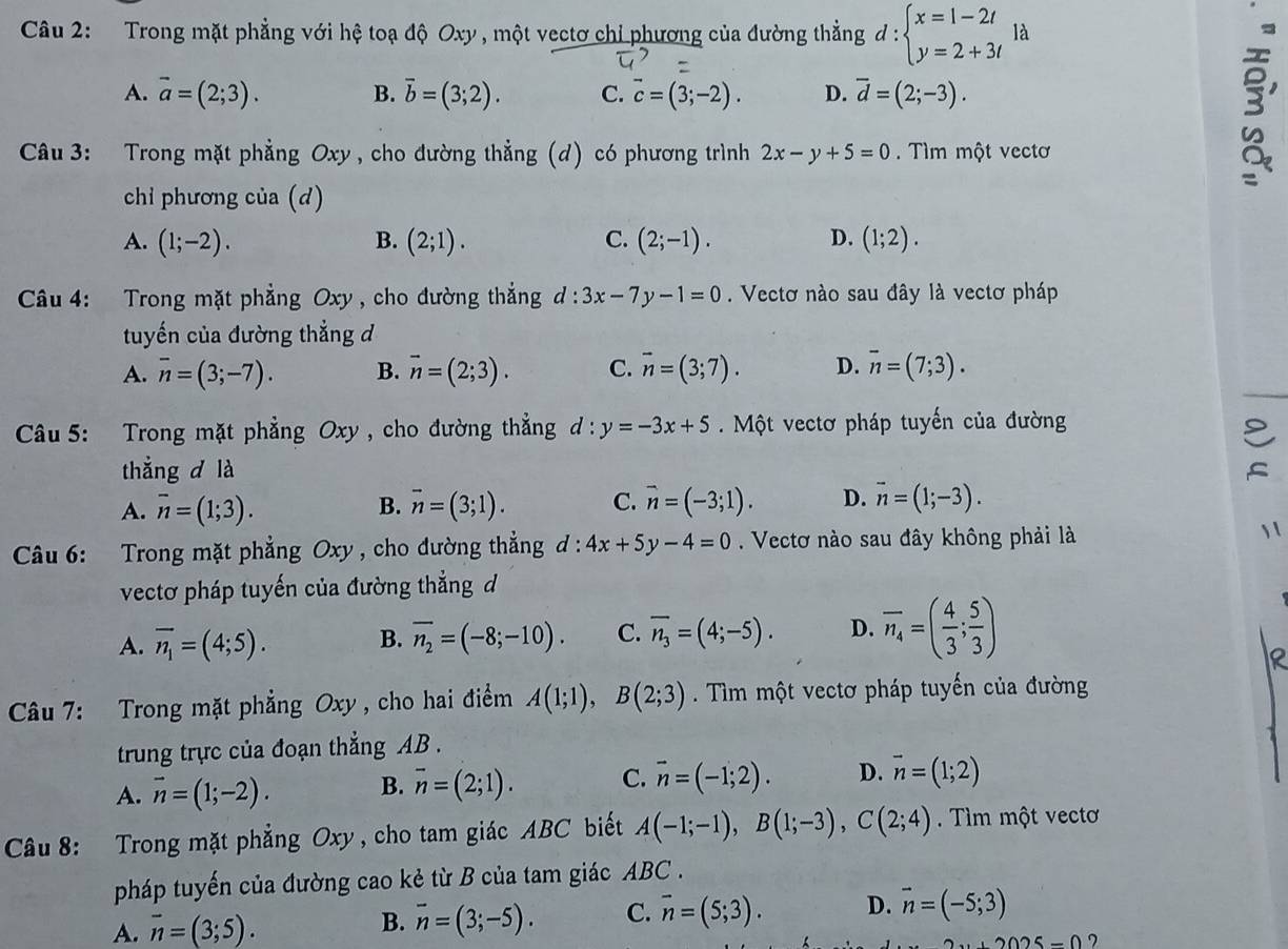 Trong mặt phẳng với hệ toạ độ Oxy , một vectơ chỉ phương của đường thẳng d:beginarrayl x=1-2t y=2+3tendarray. là
A. vector a=(2;3). B. overline b=(3;2). C. overline c=(3;-2). D. overline d=(2;-3).
Câu 3: Trong mặt phẳng Oxy , cho đường thẳng (d) có phương trình 2x-y+5=0.  Tìm một vectơ
3'
chỉ phương của (d)
A. (1;-2). B. (2;1). C. (2;-1). D. (1;2).
Câu 4: Trong mặt phẳng Oxy , cho đường thắng d:3x-7y-1=0. Vectơ nào sau đây là vectơ pháp
tuyến của đường thẳng d
A. overline n=(3;-7). B. vector n=(2;3). C. vector n=(3;7). D. overline n=(7;3).
Câu 5: Trong mặt phẳng Oxy , cho đường thẳng d:y=-3x+5. Một vectơ pháp tuyến của đường
thắng d là
A. overline n=(1;3). B. overline n=(3;1). C. vector n=(-3;1). D. overline n=(1;-3).
Câu 6: Trong mặt phẳng Oxy , cho đường thẳng d:4x+5y-4=0. Vectơ nào sau đây không phải là 1 
vectơ pháp tuyến của đường thẳng d
A. overline n_1=(4;5). B. overline n_2=(-8;-10). C. overline n_3=(4;-5). D. overline n_4=( 4/3 ; 5/3 )
Câu 7: Trong mặt phẳng Oxy , cho hai điểm A(1;1),B(2;3) Tìm một vectơ pháp tuyến của đường
trung trực của đoạn thẳng AB .
A. vector n=(1;-2). B. overline n=(2;1). C. vector n=(-1;2). D. vector n=(1;2)
Câu 8: Trong mặt phẳng Oxy, cho tam giác ABC biết A(-1;-1),B(1;-3),C(2;4) Tìm một vectơ
pháp tuyến của đường cao kẻ từ B của tam giác ABC .
A. vector n=(3;5). B. overline n=(3;-5). C. overline n=(5;3). D. vector n=(-5;3)
+2025=0 7